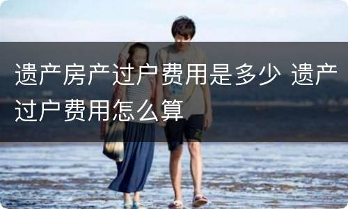 遗产房产过户费用是多少 遗产过户费用怎么算