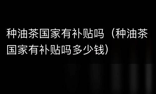 种油茶国家有补贴吗（种油茶国家有补贴吗多少钱）