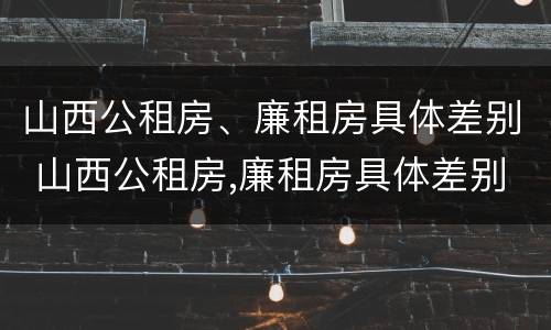 山西公租房、廉租房具体差别 山西公租房,廉租房具体差别大吗