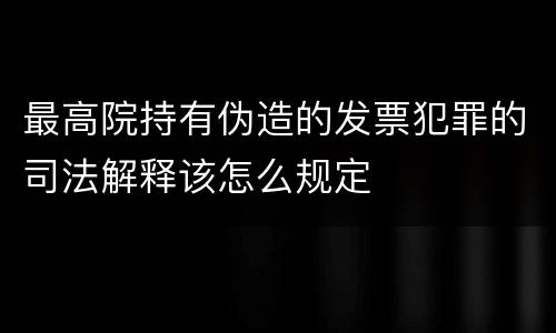 最高院持有伪造的发票犯罪的司法解释该怎么规定