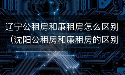 辽宁公租房和廉租房怎么区别（沈阳公租房和廉租房的区别）