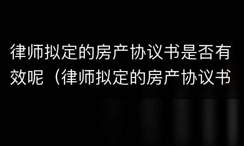 律师拟定的房产协议书是否有效呢（律师拟定的房产协议书是否有效呢怎么写）