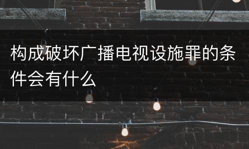 构成破坏广播电视设施罪的条件会有什么