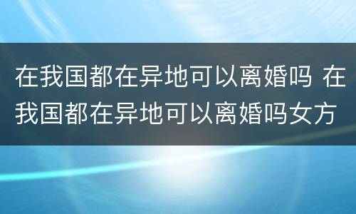 在我国都在异地可以离婚吗 在我国都在异地可以离婚吗女方