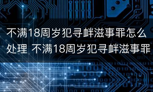 不满18周岁犯寻衅滋事罪怎么处理 不满18周岁犯寻衅滋事罪怎么处理呢