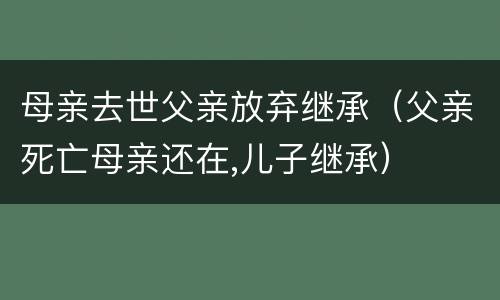 母亲去世父亲放弃继承（父亲死亡母亲还在,儿子继承）