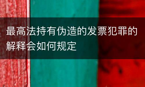 最高法持有伪造的发票犯罪的解释会如何规定