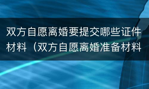 双方自愿离婚要提交哪些证件材料（双方自愿离婚准备材料）