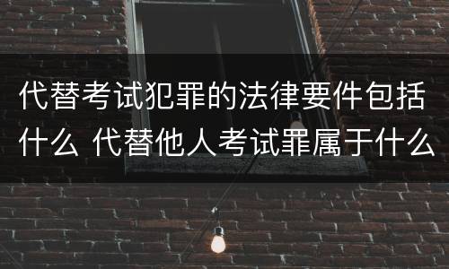 代替考试犯罪的法律要件包括什么 代替他人考试罪属于什么类犯罪