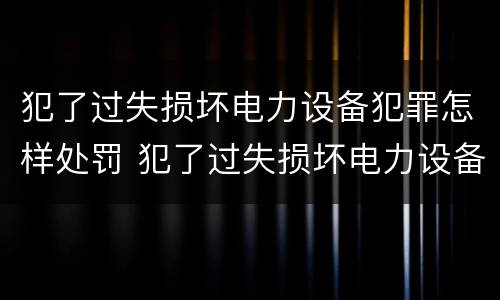 犯了过失损坏电力设备犯罪怎样处罚 犯了过失损坏电力设备犯罪怎样处罚呢