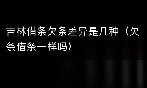 吉林借条欠条差异是几种（欠条借条一样吗）