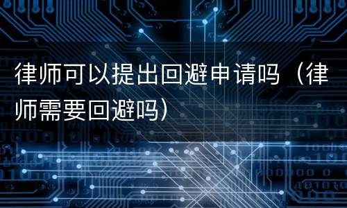 律师可以提出回避申请吗（律师需要回避吗）