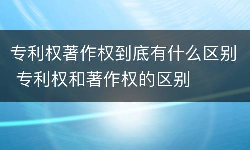 专利权著作权到底有什么区别 专利权和著作权的区别