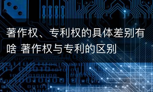 著作权、专利权的具体差别有啥 著作权与专利的区别