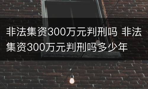 非法集资300万元判刑吗 非法集资300万元判刑吗多少年