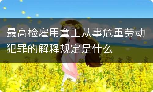 最高检雇用童工从事危重劳动犯罪的解释规定是什么