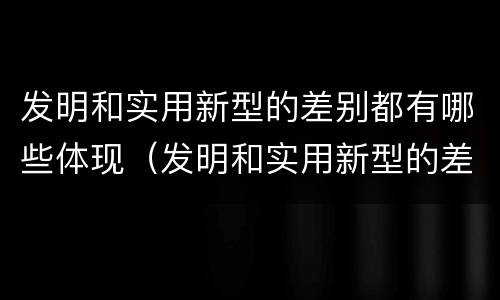 发明和实用新型的差别都有哪些体现（发明和实用新型的差别都有哪些体现了）