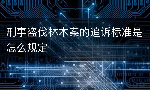 刑事盗伐林木案的追诉标准是怎么规定