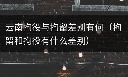 云南拘役与拘留差别有何（拘留和拘役有什么差别）