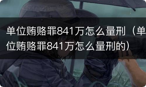 单位贿赂罪841万怎么量刑（单位贿赂罪841万怎么量刑的）