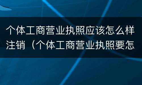 个体工商营业执照应该怎么样注销（个体工商营业执照要怎么注销）