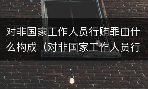 对非国家工作人员行贿罪由什么构成（对非国家工作人员行哊罪）