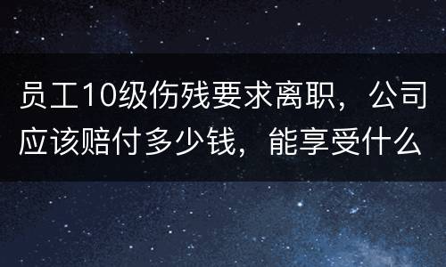 员工10级伤残要求离职，公司应该赔付多少钱，能享受什么待遇