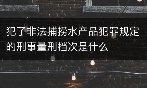 犯了非法捕捞水产品犯罪规定的刑事量刑档次是什么