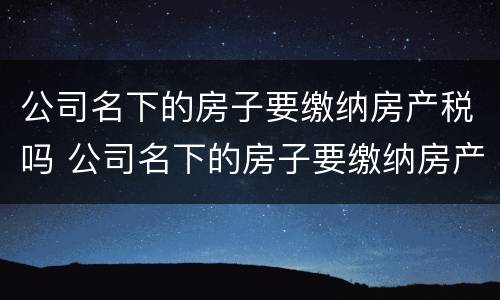 公司名下的房子要缴纳房产税吗 公司名下的房子要缴纳房产税吗