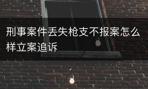 刑事案件丢失枪支不报案怎么样立案追诉