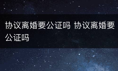 协议离婚要公证吗 协议离婚要公证吗