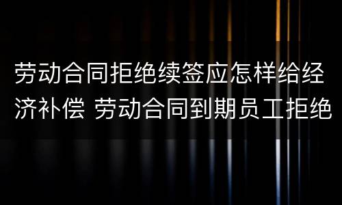 劳动合同拒绝续签应怎样给经济补偿 劳动合同到期员工拒绝续签