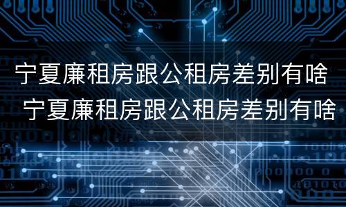 宁夏廉租房跟公租房差别有啥 宁夏廉租房跟公租房差别有啥影响