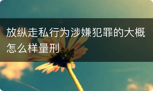放纵走私行为涉嫌犯罪的大概怎么样量刑