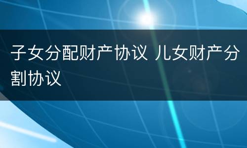 子女分配财产协议 儿女财产分割协议
