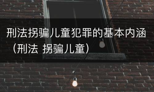 刑法拐骗儿童犯罪的基本内涵（刑法 拐骗儿童）
