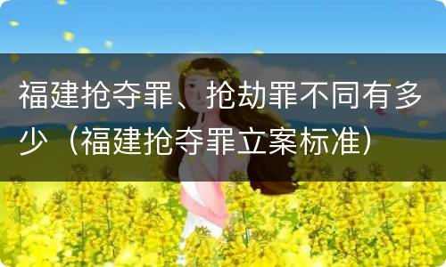 福建抢夺罪、抢劫罪不同有多少（福建抢夺罪立案标准）