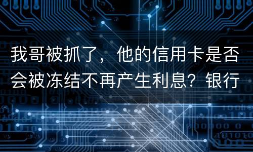 我哥被抓了，他的信用卡是否会被冻结不再产生利息？银行上门找我们家属应该怎么办
