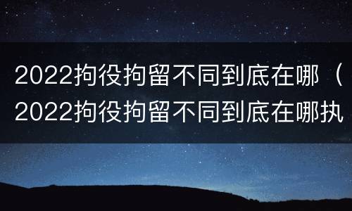 2022拘役拘留不同到底在哪（2022拘役拘留不同到底在哪执行）