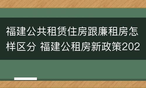 福建公共租赁住房跟廉租房怎样区分 福建公租房新政策2021