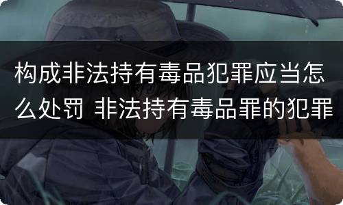 构成非法持有毒品犯罪应当怎么处罚 非法持有毒品罪的犯罪构成