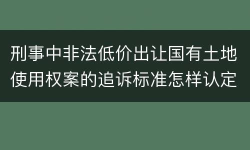 刑事中非法低价出让国有土地使用权案的追诉标准怎样认定