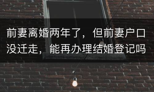 前妻离婚两年了，但前妻户口没迁走，能再办理结婚登记吗和现任的女友怎样办