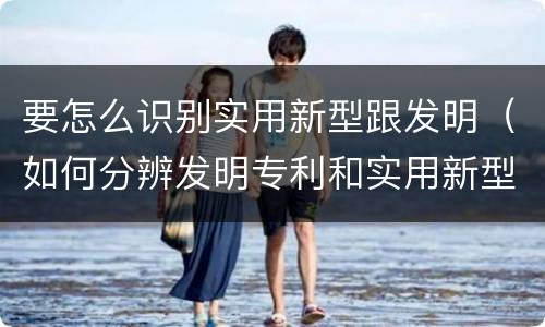 要怎么识别实用新型跟发明（如何分辨发明专利和实用新型）