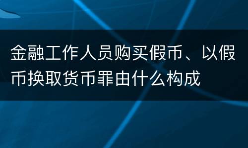 金融工作人员购买假币、以假币换取货币罪由什么构成