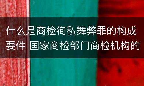 什么是商检徇私舞弊罪的构成要件 国家商检部门商检机构的工作人员徇私舞弊伪造检验结果