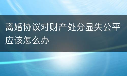 离婚协议对财产处分显失公平应该怎么办