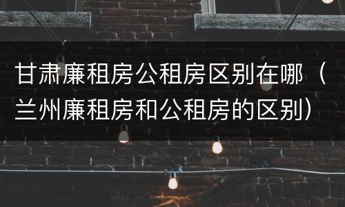 甘肃廉租房公租房区别在哪（兰州廉租房和公租房的区别）