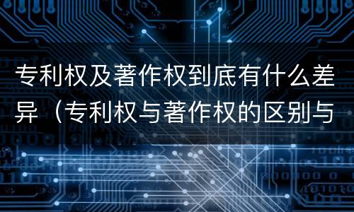 专利权及著作权到底有什么差异（专利权与著作权的区别与联系）
