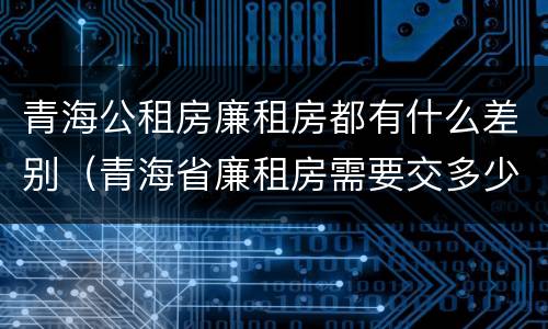 青海公租房廉租房都有什么差别（青海省廉租房需要交多少钱）